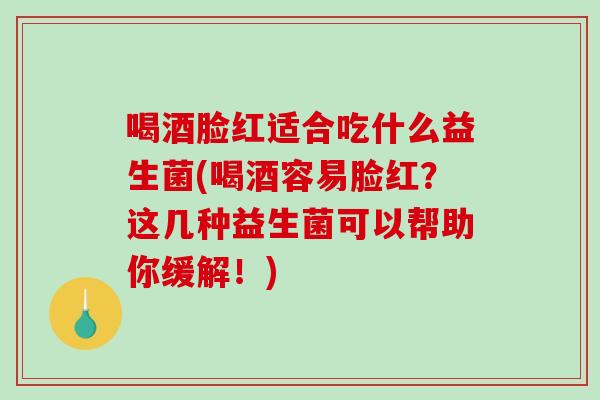 喝酒脸红适合吃什么益生菌(喝酒容易脸红?这几种益生菌可以帮助你缓解!) 喝酒脸红适合吃什么益生菌(喝酒容易脸红?这几种益生菌可以帮助你缓解!)
