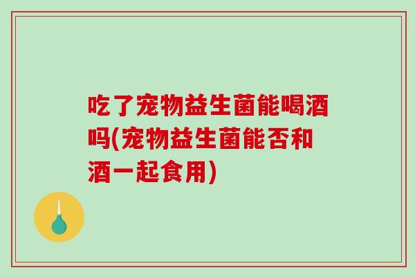 吃了宠物益生菌能喝酒吗(宠物益生菌能否和酒一起食用) 吃了宠物益生菌能喝酒吗(宠物益生菌能否和酒一起食用)