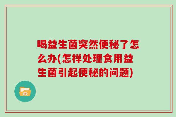 喝益生菌突然便秘了怎么办(怎样处理食用益生菌引起便秘的问题)