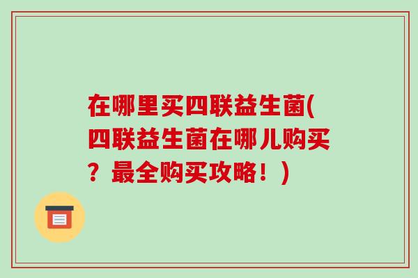 在哪里买四联益生菌(四联益生菌在哪儿购买？最全购买攻略！)