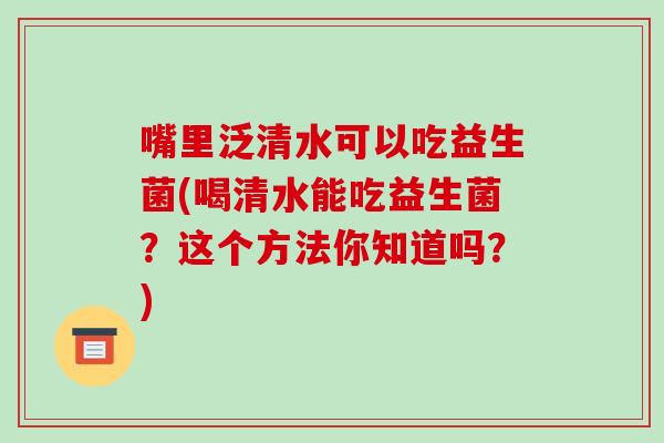 嘴里泛清水可以吃益生菌(喝清水能吃益生菌？这个方法你知道吗？)