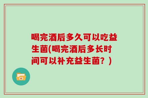 喝完酒后多久可以吃益生菌(喝完酒后多长时间可以补充益生菌？)