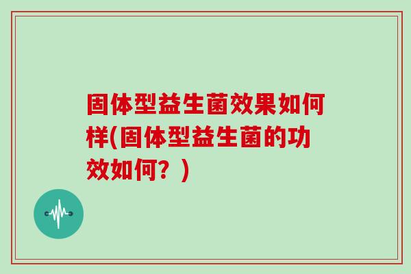 固体型益生菌效果如何样(固体型益生菌的功效如何?) 固体型益生菌效果如何样(固体型益生菌的功效如何?)