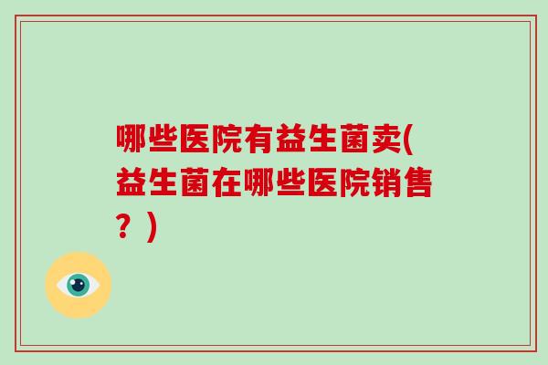 哪些医院有益生菌卖(益生菌在哪些医院销售？)