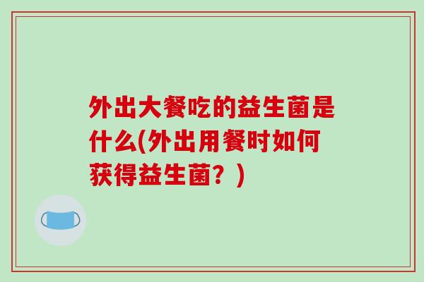 外出大餐吃的益生菌是什么(外出用餐时如何获得益生菌?) 外出大餐吃的益生菌是什么(外出用餐时如何获得益生菌?)
