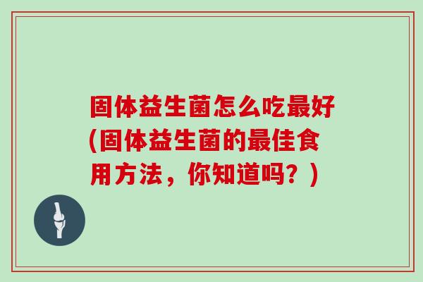 固体益生菌怎么吃最好(固体益生菌的最佳食用方法，你知道吗？)