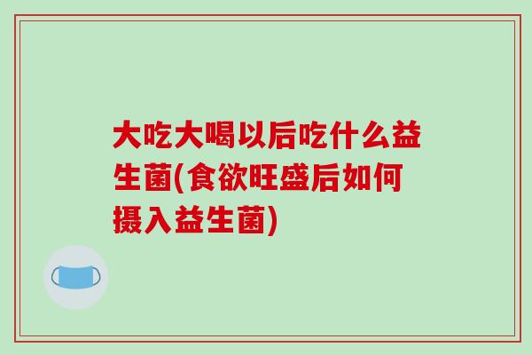 大吃大喝以后吃什么益生菌(食欲旺盛后如何摄入益生菌)