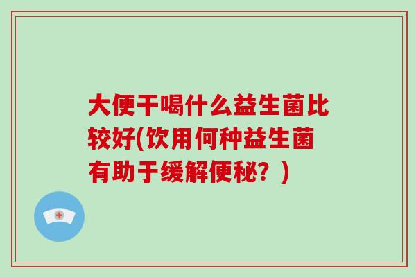 大便干喝什么益生菌比较好(饮用何种益生菌有助于缓解便秘？)