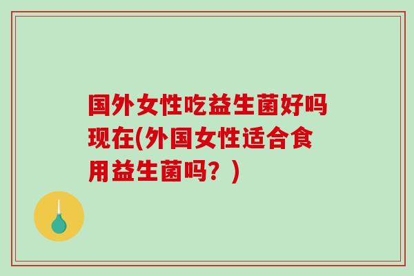国外女性吃益生菌好吗现在(外国女性适合食用益生菌吗？)