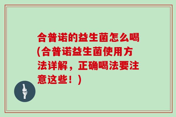 合普诺的益生菌怎么喝(合普诺益生菌使用方法详解，正确喝法要注意这些！)
