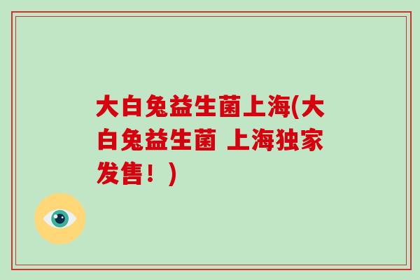 大白兔益生菌上海(大白兔益生菌 上海独家发售！)