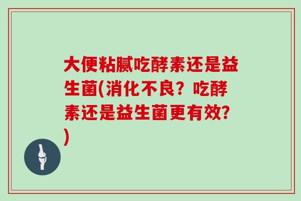 大便粘腻吃酵素还是益生菌(消化不良？吃酵素还是益生菌更有效？)