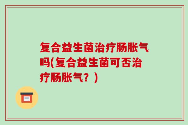 复合益生菌治疗肠胀气吗(复合益生菌可否治疗肠胀气？)