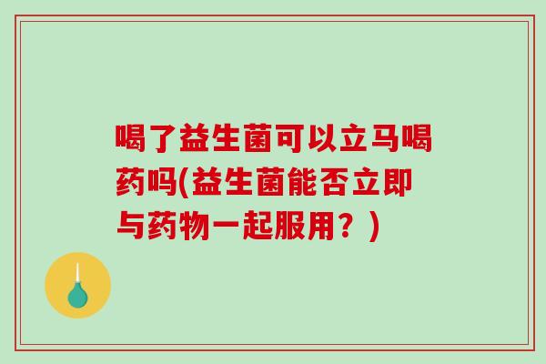 喝了益生菌可以立马喝药吗(益生菌能否立即与一起服用?) 喝了益生菌可以立马喝药吗(益生菌能否立即与一起服用?)