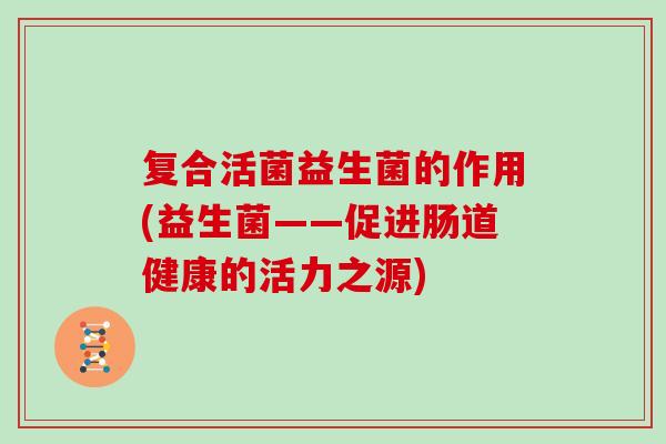 复合活菌益生菌的作用(益生菌——促进肠道健康的活力之源)