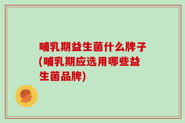 哺乳期益生菌什么牌子(哺乳期应选用哪些益生菌品牌)