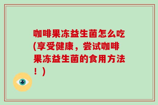 咖啡果冻益生菌怎么吃(享受健康，尝试咖啡果冻益生菌的食用方法！)