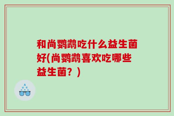 和尚鹦鹉吃什么益生菌好(尚鹦鹉喜欢吃哪些益生菌？)