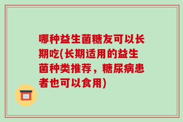 哪种益生菌糖友可以长期吃(长期适用的益生菌种类推荐，糖尿病患者也可以食用)
