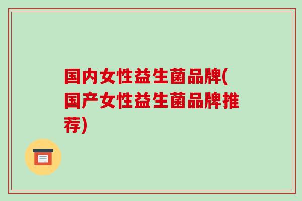国内女性益生菌品牌(国产女性益生菌品牌推荐)