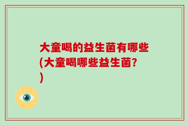 大童喝的益生菌有哪些(大童喝哪些益生菌?) 大童喝的益生菌有哪些(大童喝哪些益生菌?)