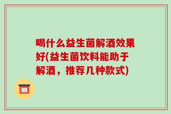 喝什么益生菌解酒效果好(益生菌饮料能助于解酒,推荐几种款式) 喝什么益生菌解酒效果好(益生菌饮料能助于解酒,推荐几种款式)
