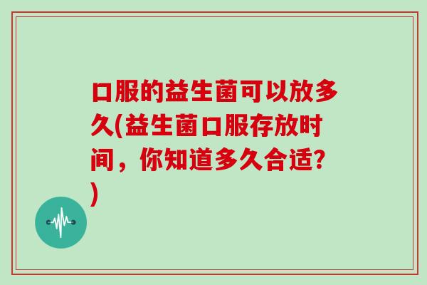 口服的益生菌可以放多久(益生菌口服存放时间，你知道多久合适？)