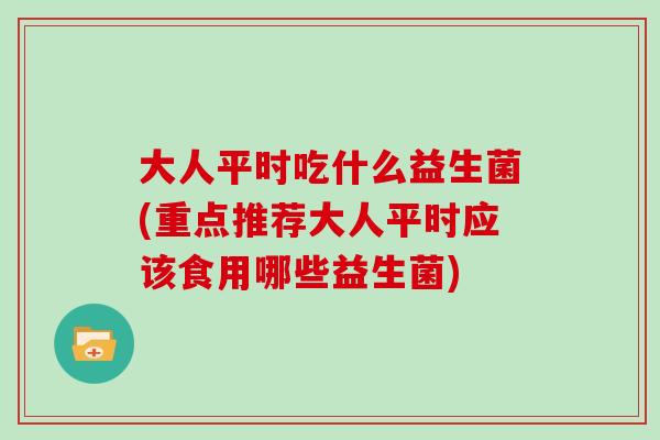 大人平时吃什么益生菌(重点推荐大人平时应该食用哪些益生菌)