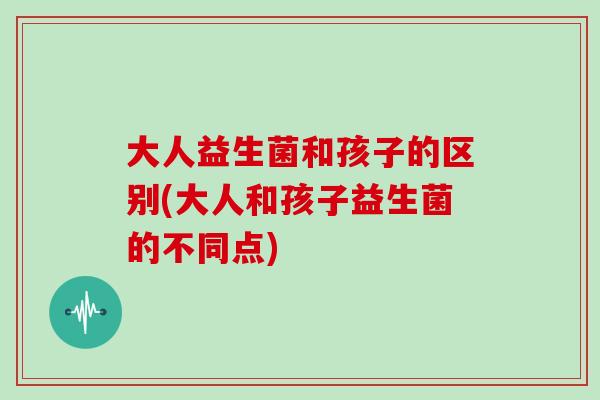 大人益生菌和孩子的区别(大人和孩子益生菌的不同点)