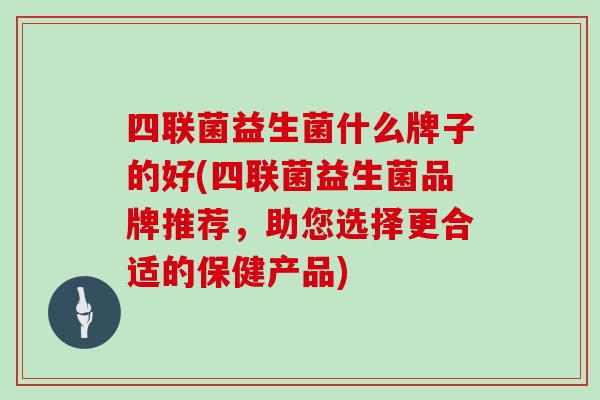四联菌益生菌什么牌子的好(四联菌益生菌品牌推荐,助您选择更合适的保健产品) 四联菌益生菌什么牌子的好(四联菌益生菌品牌推荐,助您选择更合适的保健产品)
