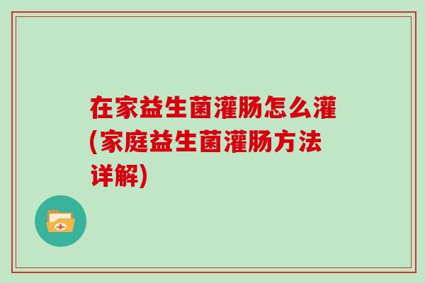 在家益生菌灌肠怎么灌(家庭益生菌灌肠方法详解)
