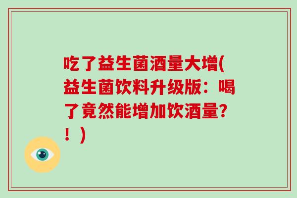 吃了益生菌酒量大增(益生菌饮料升级版：喝了竟然能增加饮酒量？！)