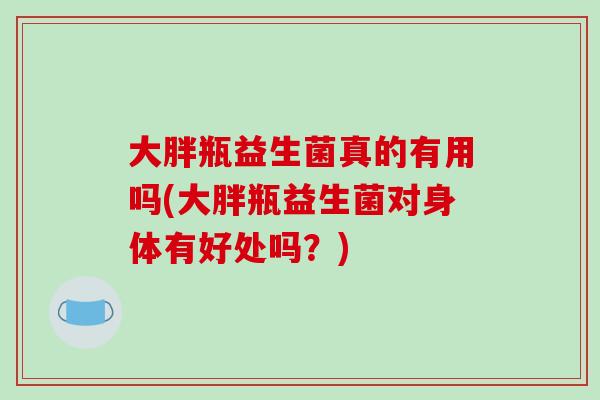 大胖瓶益生菌真的有用吗(大胖瓶益生菌对身体有好处吗？)