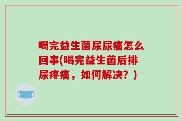喝完益生菌尿尿痛怎么回事(喝完益生菌后排尿疼痛，如何解决？)
