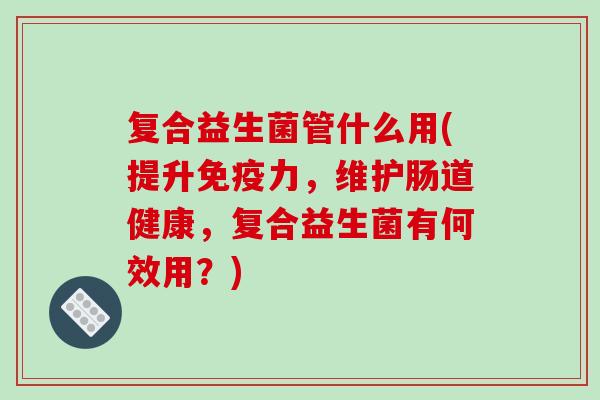 复合益生菌管什么用(提升力，维护肠道健康，复合益生菌有何效用？)