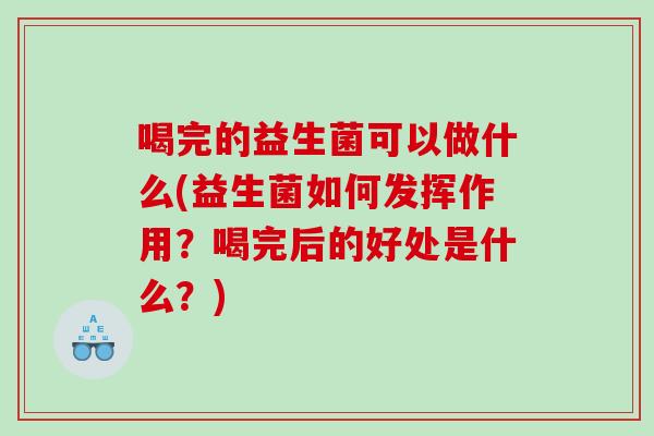 喝完的益生菌可以做什么(益生菌如何发挥作用?喝完后的好处是什么?) 喝完的益生菌可以做什么(益生菌如何发挥作用?喝完后的好处是什么?)