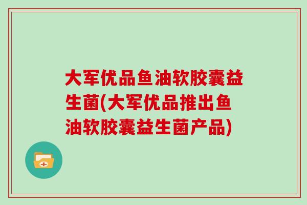 大军优品鱼油软胶囊益生菌(大军优品推出鱼油软胶囊益生菌产品)