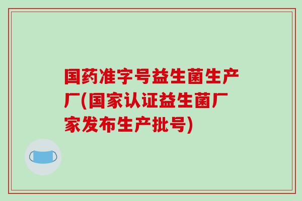 国药准字号益生菌生产厂(国家认证益生菌厂家发布生产批号)