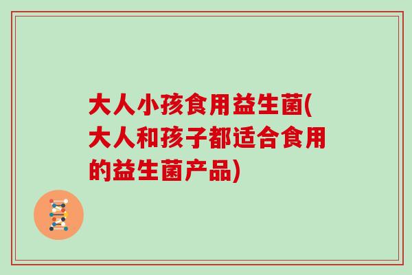 大人小孩食用益生菌(大人和孩子都适合食用的益生菌产品) 大人小孩食用益生菌(大人和孩子都适合食用的益生菌产品)