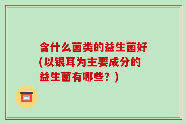 含什么菌类的益生菌好(以银耳为主要成分的益生菌有哪些？)