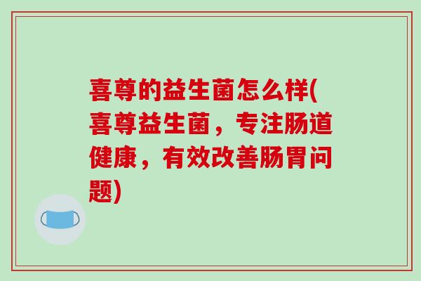 喜尊的益生菌怎么样(喜尊益生菌，专注肠道健康，有效改善肠胃问题)
