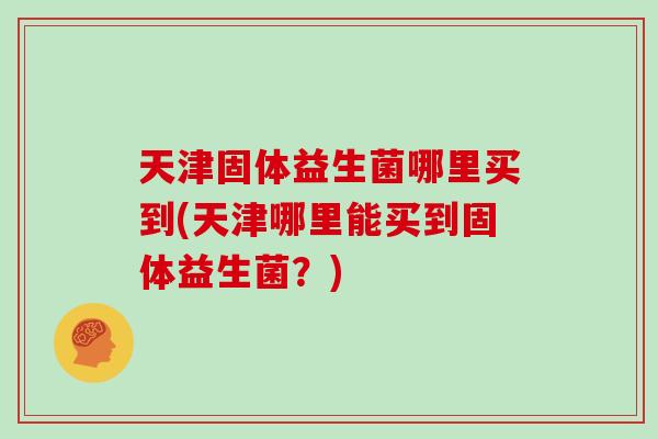 天津固体益生菌哪里买到(天津哪里能买到固体益生菌？)