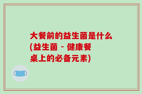 大餐前的益生菌是什么(益生菌 - 健康餐桌上的必备元素)