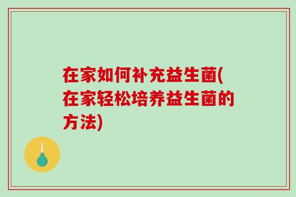 在家如何补充益生菌(在家轻松培养益生菌的方法)