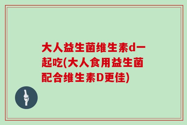 大人益生菌维生素d一起吃(大人食用益生菌配合维生素D更佳) 大人益生菌维生素d一起吃(大人食用益生菌配合维生素D更佳)