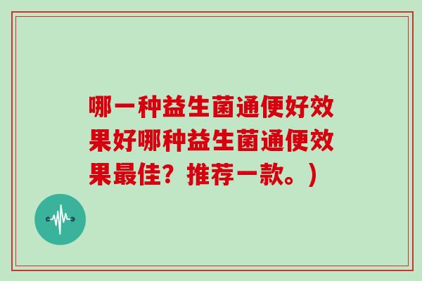 哪一种益生菌通便好效果好哪种益生菌通便效果最佳？推荐一款。)
