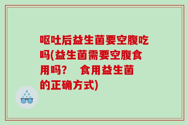 呕吐后益生菌要空腹吃吗(益生菌需要空腹食用吗？  食用益生菌的正确方式)