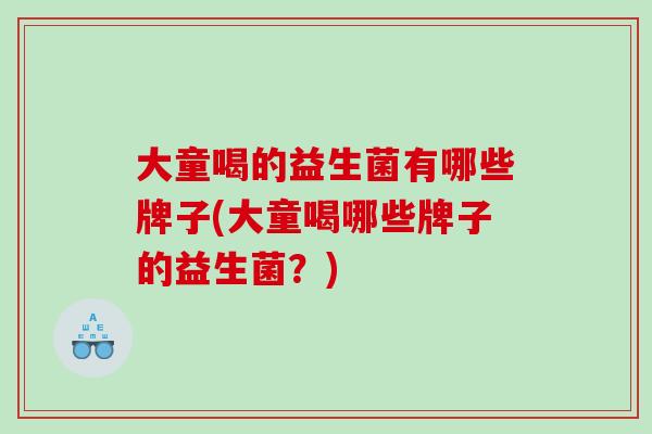 大童喝的益生菌有哪些牌子(大童喝哪些牌子的益生菌？)