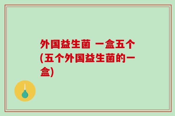 外国益生菌 一盒五个(五个外国益生菌的一盒) 外国益生菌 一盒五个(五个外国益生菌的一盒)
