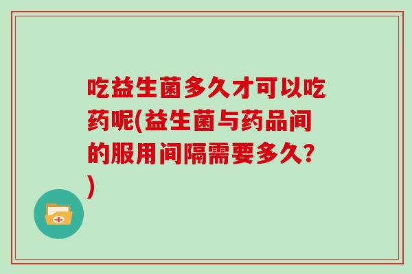 吃益生菌多久才可以吃药呢(益生菌与药品间的服用间隔需要多久？)